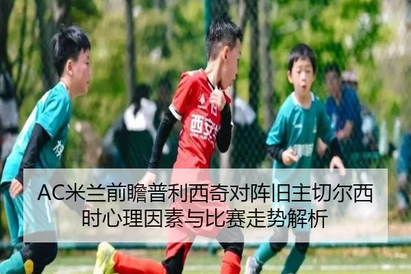 AC米兰前瞻普利西奇对阵旧主切尔西时心理因素与比赛走势解析