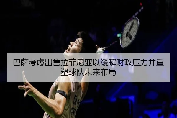 巴萨考虑出售拉菲尼亚以缓解财政压力并重塑球队未来布局