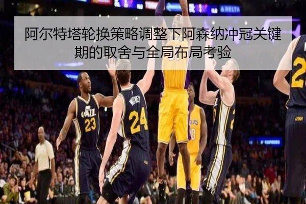 阿尔特塔轮换策略调整下阿森纳冲冠关键期的取舍与全局布局考验