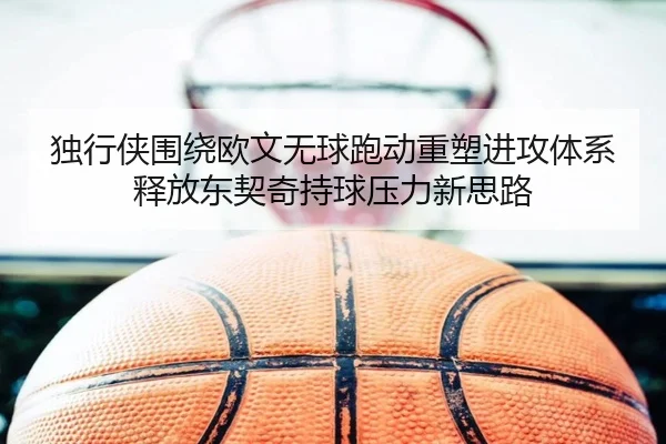 独行侠围绕欧文无球跑动重塑进攻体系释放东契奇持球压力新思路