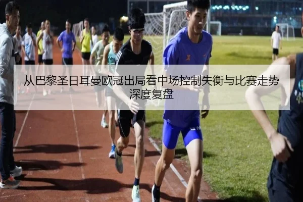 从巴黎圣日耳曼欧冠出局看中场控制失衡与比赛走势深度复盘