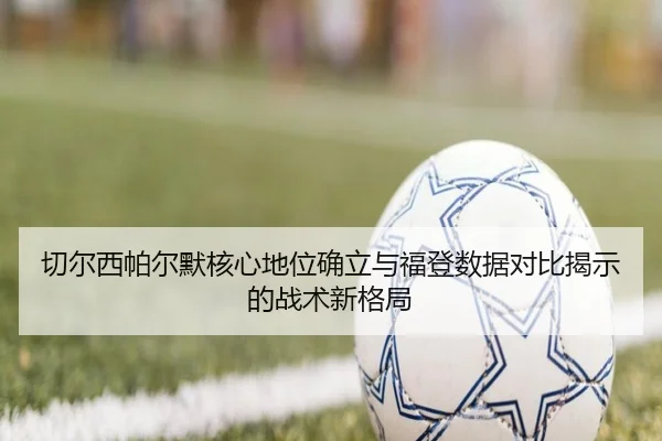 切尔西帕尔默核心地位确立与福登数据对比揭示的战术新格局