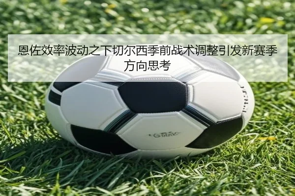 恩佐效率波动之下切尔西季前战术调整引发新赛季方向思考